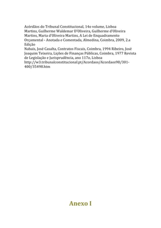  
Acórdãos	
  do	
  Tribunal	
  Constitucional,	
  14o	
  volume,	
  Lisboa	
  
Martins,	
  Guilherme	
  Waldemar	
  D'Oliveira,	
  Guilherme	
  d'Oliveira	
  
Martins,	
  Maria	
  d'Oliveira	
  Martins,	
  A	
  Lei	
  de	
  Enquadramento	
  
Orçamental	
  -­‐	
  Anotada	
  e	
  Comentada,	
  Almedina,	
  Coimbra,	
  2009,	
  2.a	
  
Edição	
  
Nabais,	
  José	
  Casalta,	
  Contratos	
  Fiscais,	
  Coimbra,	
  1994	
  Ribeiro,	
  José	
  
Joaquim	
  Teixeira,	
  Lições	
  de	
  Finanças	
  Públicas,	
  Coimbra,	
  1977	
  Revista	
  
de	
  Legislação	
  e	
  Jurisprudência,	
  ano	
  117o,	
  Lisboa	
  
http://w3.tribunalconstitucional.pt/Acordaos/Acordaos98/301-­‐
400/35498.htm	
  
	
  
	
  
                                         	
  
                                         	
  
                                         	
  
                                         	
  
                                         	
  
                                         	
  
                                         	
  
                                         	
  
                                         	
  
                                         	
  
                                         	
  
                                         	
  
                                         	
  
                                         	
  
                                         	
  
                                         	
  
                                      Anexo	
  I	
  
 