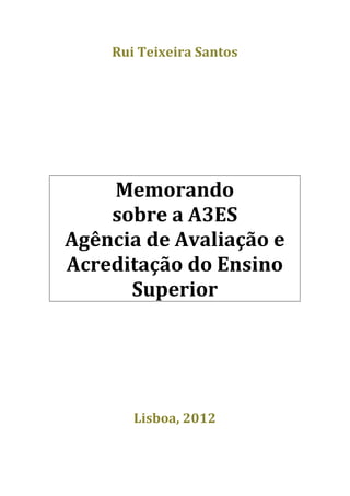 Rui	
  Teixeira	
  Santos	
  
                          	
  
                          	
  
	
  
                            	
  
                            	
  
                            	
  
	
  
           Memorando	
  	
  
           sobre	
  a	
  A3ES	
  
       Agência	
  de	
  Avaliação	
  e	
  
       Acreditação	
  do	
  Ensino	
  
             Superior	
  
                        	
  
                            	
  
	
  
                        	
  
                        	
  
                        	
  
                  Lisboa,	
  2012	
  
                        	
  
 