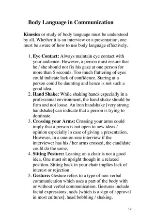 ! 12!
Body Language in Communication
Kinesics or study of body language must be understood
by all. Whether it is an interview or a presentation, one
must be aware of how to use body language effectively.
1. Eye Contact: Always maintain eye contact with
your audience. However, a person must ensure that
he / she should not fix his gaze at one person for
more than 5 seconds. Too much fluttering of eyes
could indicate lack of confidence. Staring at a
person could be daunting and hence is not such a
good idea.!
2. Hand Shake: While shaking hands especially in a
professional environment, the hand shake should be
firm and not loose. An iron handshake [very strong
handshake] can indicate that a person is trying to
dominate.!
3. Crossing your Arms: Crossing your arms could
imply that a person is not open to new ideas /
opinion especially in case of giving a presentation.
However, in a one-on-one interview if the
interviewer has his / her arms crossed, the candidate
could do the same.!
4. Sitting Posture: Leaning on a chair is not a good
idea. One must sit upright though in a relaxed
position. Sitting back in your chair implies lack of
interest or rejection.!
5. Gesture: Gesture refers to a type of non verbal
communication which uses a part of the body with
or without verbal communication. Gestures include
facial expressions, nods [which is a sign of approval
in most cultures], head bobbling / shaking.!
 