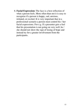 ! 13!
6. Facial Expression: The face is a best reflection of
what a person feels. More often than not it is easy to
recognize if a person is happy, sad, anxious,
irritated, or excited. It is very important that in a
professional scenario a person must control his / her
facial expressions. For e.g. If a presenter gets a feel
that his presentation is not going on very well, he /
she should not show the sign of losing of hope and
instead try for a greater involvement from the
participants.
 