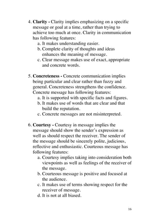 ! 16!
4. Clarity - Clarity implies emphasizing on a specific
message or goal at a time, rather than trying to
achieve too much at once. Clarity in communication
has following features:
a. It makes understanding easier.
b. Complete clarity of thoughts and ideas
enhances the meaning of message.
c. Clear message makes use of exact, appropriate
and concrete words.
5. Concreteness - Concrete communication implies
being particular and clear rather than fuzzy and
general. Concreteness strengthens the confidence.
Concrete message has following features:
a. It is supported with specific facts and figures.
b. It makes use of words that are clear and that
build the reputation.
c. Concrete messages are not misinterpreted.
6. Courtesy - Courtesy in message implies the
message should show the sender’s expression as
well as should respect the receiver. The sender of
the message should be sincerely polite, judicious,
reflective and enthusiastic. Courteous message has
following features:
a. Courtesy implies taking into consideration both
viewpoints as well as feelings of the receiver of
the message.
b. Courteous message is positive and focused at
the audience.
c. It makes use of terms showing respect for the
receiver of message.
d. It is not at all biased.
 