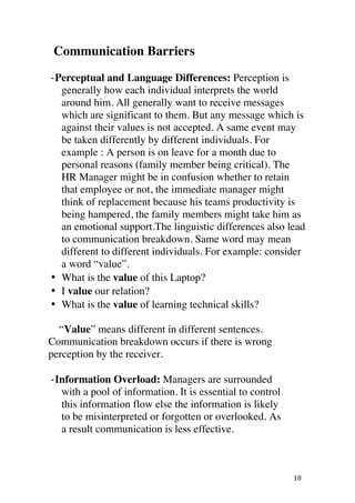 ! 18!
Communication Barriers
BPerceptual and Language Differences: Perception is
generally how each individual interprets the world
around him. All generally want to receive messages
which are significant to them. But any message which is
against their values is not accepted. A same event may
be taken differently by different individuals. For
example : A person is on leave for a month due to
personal reasons (family member being critical). The
HR Manager might be in confusion whether to retain
that employee or not, the immediate manager might
think of replacement because his teams productivity is
being hampered, the family members might take him as
an emotional support.!The linguistic differences also lead
to communication breakdown. Same word may mean
different to different individuals. For example: consider
a word “value”.!
• What is the value of this Laptop?
• I value our relation?
• What is the value of learning technical skills?
“Value” means different in different sentences.
Communication breakdown occurs if there is wrong
perception by the receiver.
BInformation Overload: Managers are surrounded
with a pool of information. It is essential to control
this information flow else the information is likely
to be misinterpreted or forgotten or overlooked. As
a result communication is less effective.
 
