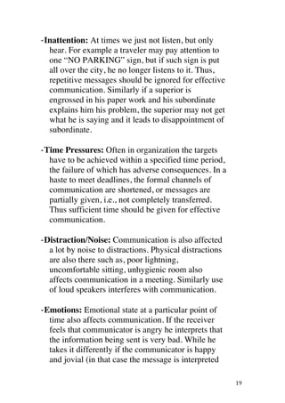 ! 19!
BInattention: At times we just not listen, but only
hear. For example a traveler may pay attention to
one “NO PARKING” sign, but if such sign is put
all over the city, he no longer listens to it. Thus,
repetitive messages should be ignored for effective
communication. Similarly if a superior is
engrossed in his paper work and his subordinate
explains him his problem, the superior may not get
what he is saying and it leads to disappointment of
subordinate.
BTime Pressures: Often in organization the targets
have to be achieved within a specified time period,
the failure of which has adverse consequences. In a
haste to meet deadlines, the formal channels of
communication are shortened, or messages are
partially given, i.e., not completely transferred.
Thus sufficient time should be given for effective
communication.
BDistraction/Noise: Communication is also affected
a lot by noise to distractions. Physical distractions
are also there such as, poor lightning,
uncomfortable sitting, unhygienic room also
affects communication in a meeting. Similarly use
of loud speakers interferes with communication.
BEmotions: Emotional state at a particular point of
time also affects communication. If the receiver
feels that communicator is angry he interprets that
the information being sent is very bad. While he
takes it differently if the communicator is happy
and jovial (in that case the message is interpreted
 