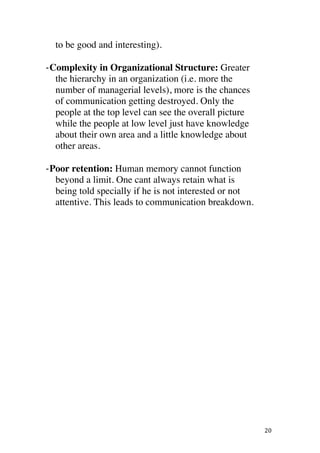 ! 20!
to be good and interesting).
BComplexity in Organizational Structure: Greater
the hierarchy in an organization (i.e. more the
number of managerial levels), more is the chances
of communication getting destroyed. Only the
people at the top level can see the overall picture
while the people at low level just have knowledge
about their own area and a little knowledge about
other areas.
BPoor retention: Human memory cannot function
beyond a limit. One cant always retain what is
being told specially if he is not interested or not
attentive. This leads to communication breakdown.
 