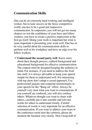 ! 21!
Communication Skills
One can be an extremely hard working and intelligent
worker, but to taste success in the fierce competitive
world, one has to be a good and impressive
communicator. In corporates; you will not get too many
chances to win the confidence of your boss and fellow
workers, you have to create a positive impression at the
first go itself. Doing your work is important but what is
more important is presenting your work well. One has to
be very careful about his communication skills to
perform well at his workplace and have an edge over his
fellow workers.
! Understand the second party well. Know more
about their thought process, cultural background and
educational background for effective communication.
The content must be designed keeping the audience in
mind. For instance, if you need to address the front
line staff, it is always advisable to keep your speech
simple for them to understand well. For interacting
with top shots don’t adopt a casual approach. Use
professional jargons and corporate terminologies in
your speech for the “Bang on” effect. Always be
yourself very clear what you want to communicate. If
you yourself are confused, you will also confuse
others. Whatever thought you want to share with
others, carefully put it into sensible and relevant
words for others to understand clearly. Careful
selection of words is very important for an effective
communication. If you want to address your team in
the conference room near the cafeteria, please do
mention the location very clearly. Don’t keep half of
 