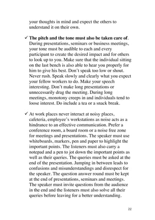 ! 22!
your thoughts in mind and expect the others to
understand it on their own.
! The pitch and the tone must also be taken care of.
During presentations, seminars or business meetings,
your tone must be audible to each and every
participant to create the desired impact and for others
to look up to you. Make sure that the individual sitting
on the last bench is also able to hear you properly for
him to give his best. Don’t speak too low or shout.
Never rush. Speak slowly and clearly what you expect
your fellow workers to do. Make your speech
interesting. Don’t make long presentations or
unnecessarily drag the meeting. During long
meetings, monotony creeps in and individuals tend to
loose interest. Do include a tea or a snack break.
! At work places never interact at noisy places,
cafeteria, employee’s workstations as noise acts as a
hindrance to an effective communication. Prefer a
conference room, a board room or a noise free zone
for meetings and presentations. The speaker must use
whiteboards, markers, pen and paper to highlight the
important points. The listeners must also carry a
notepad and a pen to jot down the important points as
well as their queries. The queries must be asked at the
end of the presentation. Jumping in between leads to
confusions and misunderstandings and disrespect for
the speaker. The question answer round must be kept
at the end of presentations, seminars and meetings.
The speaker must invite questions from the audience
in the end and the listeners must also solve all their
queries before leaving for a better understanding.
 