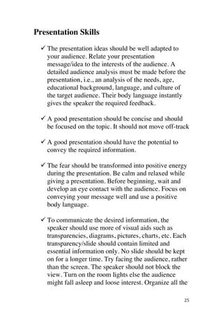 ! 25!
Presentation Skills
! The presentation ideas should be well adapted to
your audience. Relate your presentation
message/idea to the interests of the audience. A
detailed audience analysis must be made before the
presentation, i.e., an analysis of the needs, age,
educational background, language, and culture of
the target audience. Their body language instantly
gives the speaker the required feedback.
! A good presentation should be concise and should
be focused on the topic. It should not move off-track
! A good presentation should have the potential to
convey the required information.
!
! The fear should be transformed into positive energy
during the presentation. Be calm and relaxed while
giving a presentation. Before beginning, wait and
develop an eye contact with the audience. Focus on
conveying your message well and use a positive
body language.
! To communicate the desired information, the
speaker should use more of visual aids such as
transparencies, diagrams, pictures, charts, etc. Each
transparency/slide should contain limited and
essential information only. No slide should be kept
on for a longer time. Try facing the audience, rather
than the screen. The speaker should not block the
view. Turn on the room lights else the audience
might fall asleep and loose interest. Organize all the
 
