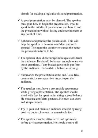 ! 26!
visuals for making a logical and sound presentation.
! A good presentation must be planned. The speaker
must plan how to begin the presentation, what to
speak in the middle of presentation and how to end
the presentation without losing audience interests at
any point of time.
! Rehearse and practice the presentation. This will
help the speaker to be more confident and self-
assured. The more the speaker rehearses the better
the presentation turns to be.
! The speaker should encourage more questions from
the audience. He should be honest enough to answer
those questions. If any biased question is put forth
by the audience, rearticulate it before answering.
! Summarize the presentation at the end. Give final
comments. Leave a positive impact upon the
audience.
! The speaker must have a presentable appearance
while giving a presentation. The speaker should
stand with feet far apart maintaining a good balance.
He must use confident gestures. He must use short
and simple words.
!
! Try to gain and maintain audience interest by using
positive quotes, humour, or remarkable fact.
! The speaker must be affirmative and optimistic
before giving presentation. He should ensure all
 