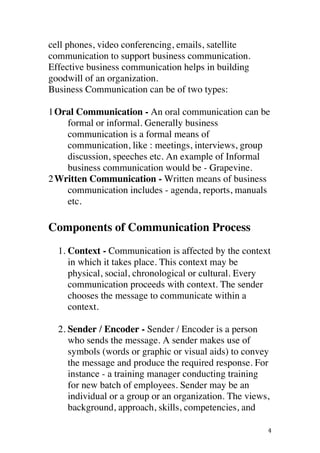 ! 4!
cell phones, video conferencing, emails, satellite
communication to support business communication.
Effective business communication helps in building
goodwill of an organization.
Business Communication can be of two types:
1Oral Communication - An oral communication can be
formal or informal. Generally business
communication is a formal means of
communication, like : meetings, interviews, group
discussion, speeches etc. An example of Informal
business communication would be - Grapevine.!
2Written Communication - Written means of business
communication includes - agenda, reports, manuals
etc.
Components of Communication Process
1. Context - Communication is affected by the context
in which it takes place. This context may be
physical, social, chronological or cultural. Every
communication proceeds with context. The sender
chooses the message to communicate within a
context.
2. Sender / Encoder - Sender / Encoder is a person
who sends the message. A sender makes use of
symbols (words or graphic or visual aids) to convey
the message and produce the required response. For
instance - a training manager conducting training
for new batch of employees. Sender may be an
individual or a group or an organization. The views,
background, approach, skills, competencies, and
 
