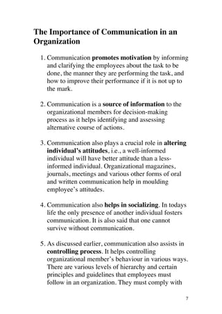 ! 7!
The Importance of Communication in an
Organization
1. Communication promotes motivation by informing
and clarifying the employees about the task to be
done, the manner they are performing the task, and
how to improve their performance if it is not up to
the mark.
2. Communication is a source of information to the
organizational members for decision-making
process as it helps identifying and assessing
alternative course of actions.
3. Communication also plays a crucial role in altering
individual’s attitudes, i.e., a well-informed
individual will have better attitude than a less-
informed individual. Organizational magazines,
journals, meetings and various other forms of oral
and written communication help in moulding
employee’s attitudes.
4. Communication also helps in socializing. In todays
life the only presence of another individual fosters
communication. It is also said that one cannot
survive without communication.
5. As discussed earlier, communication also assists in
controlling process. It helps controlling
organizational member’s behaviour in various ways.
There are various levels of hierarchy and certain
principles and guidelines that employees must
follow in an organization. They must comply with
 
