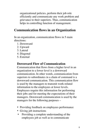 ! 8!
organizational policies, perform their job role
efficiently and communicate any work problem and
grievance to their superiors. Thus, communication
helps in controlling function of management.
Communication flows in an Organization
In an organization, communication flows in 5 main
directions:
1. Downward
2. Upward
3. Lateral
4. Diagonal
5. External
Downward Flow of Communication
Communication that flows from a higher level in an
organization to a lower level is a downward
communication. In other words, communication from
superiors to subordinates in a chain of command is a
downward communication. This communication flow
is used by the managers to transmit work-related
information to the employees at lower levels.
Employees require this information for performing
their jobs and for meeting the expectations of their
managers. Downward communication is used by the
managers for the following purposes –
• Providing feedback on employees performance
• Giving job instructions
•• Providing a complete understanding of the
employees job as well as to communicate
 