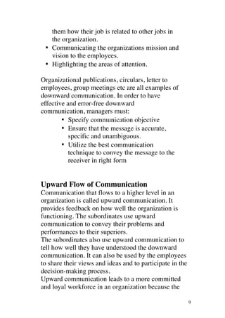 ! 9!
them how their job is related to other jobs in
the organization.
• • Communicating the organizations mission and
vision to the employees.
• • Highlighting the areas of attention.
Organizational publications, circulars, letter to
employees, group meetings etc are all examples of
downward communication. In order to have
effective and error-free downward
communication, managers must:
• Specify communication objective
• Ensure that the message is accurate,
specific and unambiguous.
• Utilize the best communication
technique to convey the message to the
receiver in right form
Upward Flow of Communication
Communication that flows to a higher level in an
organization is called upward communication. It
provides feedback on how well the organization is
functioning. The subordinates use upward
communication to convey their problems and
performances to their superiors.
!The subordinates also use upward communication to
tell how well they have understood the downward
communication. It can also be used by the employees
to share their views and ideas and to participate in the
decision-making process.
Upward communication leads to a more committed
and loyal workforce in an organization because the
 