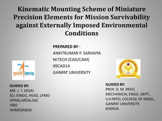 Kinematic Mounting Scheme of Miniature
Precision Elements for Mission Survivability
against Externally Imposed Environmental
Conditions
PREPARED BY :
ANKITKUMAR P. SARVAIYA
M.TECH (CAD/CAM)
09CAD14
GANPAT UNIVERSITY
GUIDED BY:
PROF. D. M. PATEL
MECHANICAL ENGG. DEPT.,
U.V.PATEL COLEEGE OF ENGG.,
GANPAT UNIVERSITY,
KHERVA
GUIDED BY:
MR. J. T. DESAI
SCI /ENGG, HEAD, LPMD
OPMG,MESA,SAC
ISRO
AHMEDABAD
 