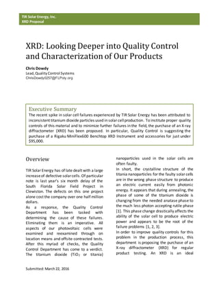 Submitted:March22, 2016
TIR Solar Energy, Inc.
XRD Proposal
XRD: Looking Deeper into Quality Control
and Characterization of Our Products
Chris Dowdy
Lead,QualityControl Systems
ChrisDowdy0257@FLPoly.org
Overview
TIR Solar Energy has of late dealt with a large
increaseof defective solarcells.Of particular
note is last year’s six month delay of the
South Florida Solar Field Project in
Clewiston. The defects on this one project
alone cost the company over one half million
dollars.
As a response, the Quality Control
Department has been tasked with
determining the cause of these failures.
Eliminating them is an imperative. All
aspects of our photovoltaic cells were
examined and reexamined through on
location means and offsite contracted tests.
After this myriad of checks, the Quality
Control Department has come to a verdict.
The titanium dioxide (TiO2 or titania)
nanoparticles used in the solar cells are
often faulty.
In short, the crystalline structure of the
titania nanoparticles for the faulty solar cells
are in the wrong phase structure to produce
an electric current easily from photonic
energy. It appears that during annealing, the
phase of some of the titanium dioxide is
changing from the needed anatase phase to
the much less photon accepting rutile phase
[1]. This phase change drastically affects the
ability of the solar cell to produce electric
power and appears to be the root of the
failure problems [1, 2, 3].
In order to improve quality controls for this
problem in the production process, this
department is proposing the purchase of an
X-ray diffractometer (XRD) for regular
product testing. An XRD is an ideal
Executive Summary
The recent spike in solar cell failures experienced by TIR Solar Energy has been attributed to
inconsistent titanium dioxide particles used in solar cellproduction. To institute proper quality
controls of this material and to minimize further failures in the field, the purchase of an X-ray
diffractometer (XRD) has been proposed. In particular, Quality Control is suggesting the
purchase of a Rigaku MiniFlex600 Benchtop XRD Instrument and accessories for just under
$95,000.
 