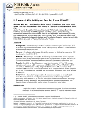U.S. Alcohol Affordability and Real Tax Rates, 1950–2011
William C. Kerr, PhD, Deidre Paterson, MPH, Thomas K. Greenfield, PhD, Alison Snow
Jones, PhD, Kerry Anne McGeary, PhD, Joseph V. Terza, PhD, and Christopher J. Ruhm,
PhD
Alcohol Research Group (Kerr, Paterson, Greenfield), Public Health Institute, Emeryville,
California; Department of Health Management and Policy (Jones), Drexel University,
Philadelphia, Pennsylvania; Global Health Institute and Department of Economics (McGeary),
Ball State University, Muncie, Department of Economics (Terza), Indiana University – Purdue
University Indianapolis, Indianapolis, Indiana; and Frank Batten School of Leadership and Public
Policy (Ruhm), University of Virginia, Charlottesville, Virginia
Abstract
Background—The affordability of alcoholic beverages, determined by the relationship of prices
to incomes, may be an important factor in relation to heavy drinking, but little is known about how
affordability has changed over time.
Purpose—To calculate real prices and affordability measures for alcoholic beverages in the U.S.
over the period from 1950 to 2011.
Methods—Affordability is calculated as the percentage of mean disposable income required to
purchase 1 drink per day of the cheapest spirits, as well as popular brands of spirits, beer and wine.
Alternative income and price measures are also considered. Analyses were conducted in 2012.
Results—One drink per day of the cheapest brand of spirits required 0.29% of U.S. mean per
capita disposable income in 2011 as compared to 1.02% in 1980, 2.24% in 1970, 3.61% in 1960
and 4.46% in 1950. One drink per day of a popular beer required 0.96% of income in 2010
compared to 4.87% in 1950, while a low-priced wine in 2011 required 0.36% of income compared
to 1.05% in 1978. Reduced real federal and state tax rates were an important source of the declines
in real prices.
Conclusions—Alcoholic beverages sold for off-premises consumption are more affordable
today than at any time in the past 60 years; dramatic increases in affordability occurred
particularly in the 1960s and 1970s. Declines in real prices are a major component of this change.
Increases in alcoholic beverage tax rates and/or implementing minimum prices, together with
indexing these to inflation could be used to mitigate further declines in real prices.
Introduction
The prices of alcoholic beverages are well established predictors of alcohol consumption
and related social and health harms, including mortality.1,23 However, the closely related
© 2013 American Journal of Preventive Medicine. Published by Elsevier Inc. All rights reserved.
Address correspondence to: William C. Kerr, PhD, Alcohol Research Group, Public Health Institute, 6475 Christie Ave., Suite 400,
Emeryville CA 94608-1010. wkerr@arg.org.
No financial disclosures were reported by the authors of this paper.
Publisher's Disclaimer: This is a PDF file of an unedited manuscript that has been accepted for publication. As a service to our
customers we are providing this early version of the manuscript. The manuscript will undergo copyediting, typesetting, and review of
the resulting proof before it is published in its final citable form. Please note that during the production process errors may be
discovered which could affect the content, and all legal disclaimers that apply to the journal pertain.
NIH Public Access
Author Manuscript
Am J Prev Med. Author manuscript; available in PMC 2014 May 01.
Published in final edited form as:
Am J Prev Med. 2013 May ; 44(5): 459–464. doi:10.1016/j.amepre.2013.01.007.
NIH-PAAuthorManuscriptNIH-PAAuthorManuscriptNIH-PAAuthorManuscript
 