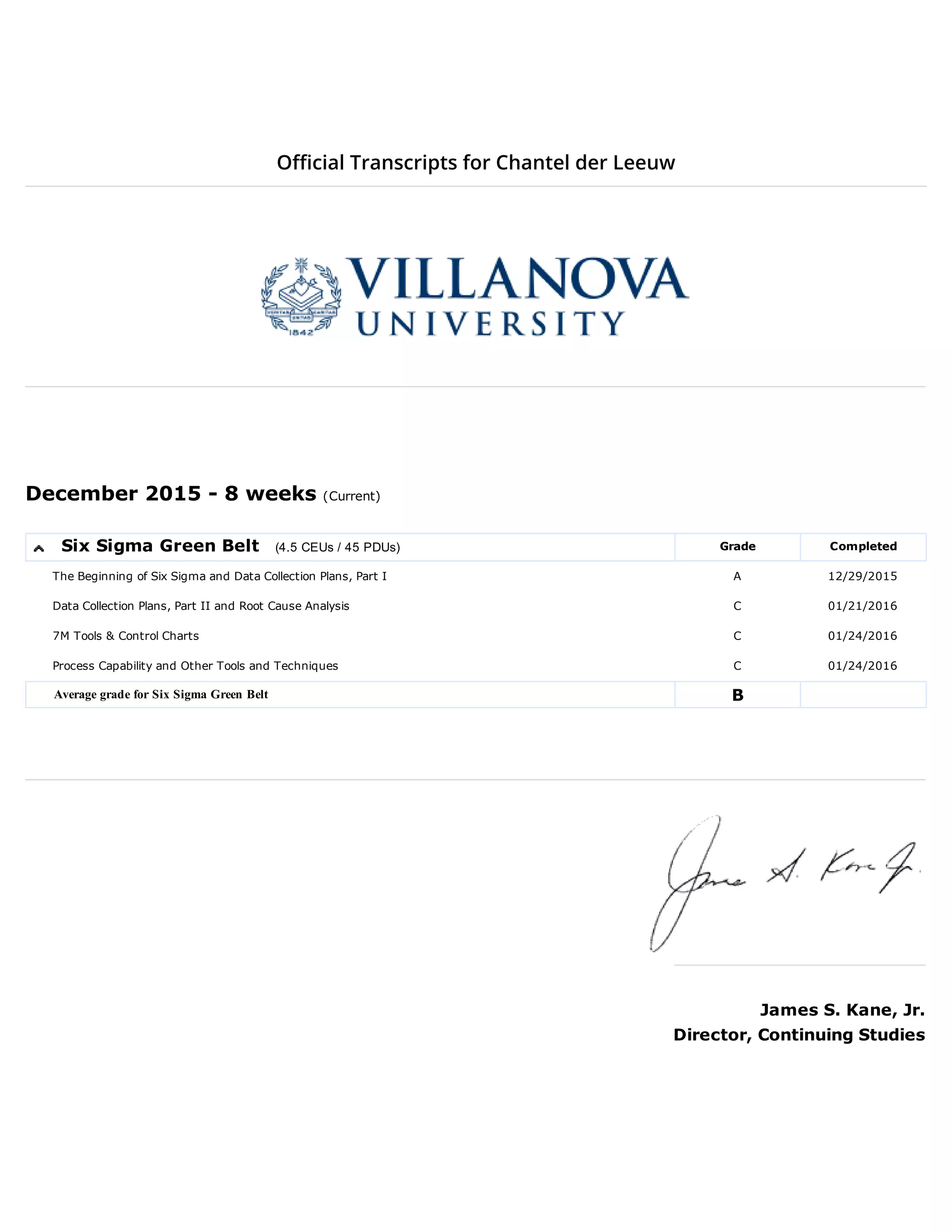 Official Transcripts for Chantel der Leeuw
December 2015 8 weeks (Current)
Six Sigma Green Belt (4.5 CEUs / 45 PDUs) Grade Completed
The Beginning of Six Sigma and Data Collection Plans, Part I A 12/29/2015
Data Collection Plans, Part II and Root Cause Analysis C 01/21/2016
7M Tools & Control Charts C 01/24/2016
Process Capability and Other Tools and Techniques C 01/24/2016
Average grade for Six Sigma Green Belt B
James S. Kane, Jr.
Director, Continuing Studies