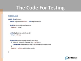 The Code For Testing
Account.java
public class Account {
private BigDecimal balance = new BigDecimal(0);
public Account(BigDecimal initial) {
balance = initial;
}
public BigDecimal getBalance() {
return balance;
}
public void withdraw(BigDecimal amount) {
if (amount.compareTo(BigDecimal.ZERO) < 0) {
throw new NegativeAmountWithdrawnException(amount);
}
balance = balance.subtract(amount);
}
}
 
