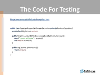 The Code For Testing
NegativeAmountWithdrawnException.java
public class NegativeAmountWithdrawnException extends RuntimeException {
private final BigDecimal amount;
public NegativeAmountWithdrawnException(BigDecimal amount) {
super("cannot withdraw" + amount);
this.amount = amount;
}
public BigDecimal getAmount() {
return amount;
}
}
 