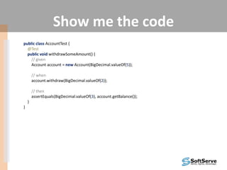 Show me the code
public class AccountTest {
@Test
public void withdrawSomeAmount() {
// given
Account account = new Account(BigDecimal.valueOf(5));
// when
account.withdraw(BigDecimal.valueOf(2));
// then
assertEquals(BigDecimal.valueOf(3), account.getBalance());
}
}
 