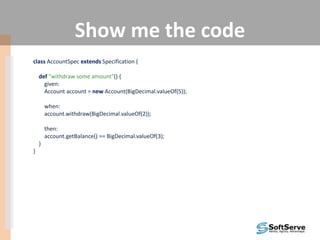 Show me the code
class AccountSpec extends Specification {
def "withdraw some amount"() {
given:
Account account = new Account(BigDecimal.valueOf(5));
when:
account.withdraw(BigDecimal.valueOf(2));
then:
account.getBalance() == BigDecimal.valueOf(3);
}
}
 