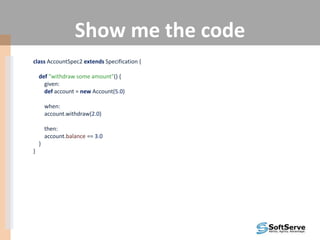 Show me the code
class AccountSpec2 extends Specification {
def "withdraw some amount"() {
given:
def account = new Account(5.0)
when:
account.withdraw(2.0)
then:
account.balance == 3.0
}
}
 