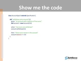 Show me the code
class AccountSpec3 extends Specification {
def "withdraw some amount"() {
given: "an account with a balance of five euros"
def account = new Account(5.0)
when: "two euros are withdrawn"
account.withdraw(2.0)
then: "three euros remain in the account"
account.balance == 3.0
}
}
 