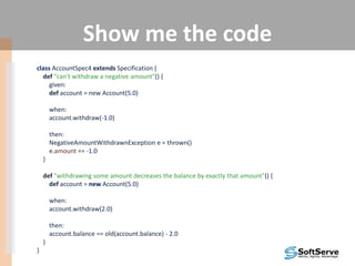 Show me the code
class AccountSpec4 extends Specification {
def "can't withdraw a negative amount"() {
given:
def account = new Account(5.0)
when:
account.withdraw(-1.0)
then:
NegativeAmountWithdrawnException e = thrown()
e.amount == -1.0
}
def "withdrawing some amount decreases the balance by exactly that amount"() {
def account = new Account(5.0)
when:
account.withdraw(2.0)
then:
account.balance == old(account.balance) - 2.0
}
}
 