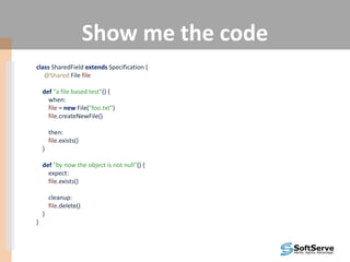 Show me the code
class SharedField extends Specification {
@Shared File file
def "a file based test"() {
when:
file = new File("foo.txt")
file.createNewFile()
then:
file.exists()
}
def "by now the object is not null"() {
expect:
file.exists()
cleanup:
file.delete()
}
}
 