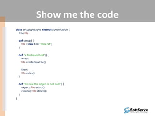 Show me the code
class SetupSpecSpec extends Specification {
File file
def setup() {
file = new File("foo2.txt")
}
def "a file based test"() {
when:
file.createNewFile()
then:
file.exists()
}
def "by now the object is not null"() {
expect: file.exists()
cleanup: file.delete()
}
}
 