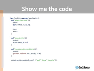 Show me the code
class Conditions extends Specification {
def "when-then style"() {
when:
def x = Math.max(5, 9)
then:
x == 9
}
def "expect style"() {
expect:
Math.max(5, 9) == 9
}
def "more complex conditions"() {
expect:
germanCarBrands.any { it.size() >= 3 }
}
private getGermanCarBrands() { ["audi", "bmw", "porsche"] }
}
 