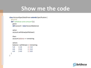 Show me the code
class AccountSpecDataDriven extends Specification {
@Unroll
def "withdraw some amount"() {
given:
def account = new Account(balance)
when:
account.withdraw(withdrawn)
then:
account.balance == remaining
where:
balance | withdrawn | |remaining
5.0 | 2.0 | | 3.0
4.0 | 0.0 | | 4.0
4.0 | 4.0 | | 0.0
}
}
 