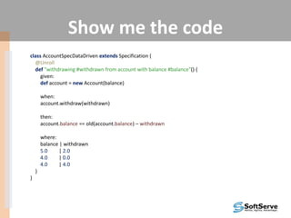 Show me the code
class AccountSpecDataDriven extends Specification {
@Unroll
def "withdrawing #withdrawn from account with balance #balance"() {
given:
def account = new Account(balance)
when:
account.withdraw(withdrawn)
then:
account.balance == old(account.balance) – withdrawn
where:
balance | withdrawn
5.0 | 2.0
4.0 | 0.0
4.0 | 4.0
}
}
 