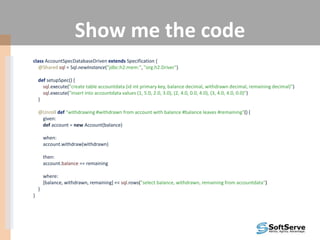 Show me the code
class AccountSpecDatabaseDriven extends Specification {
@Shared sql = Sql.newInstance("jdbc:h2:mem:", "org.h2.Driver")
def setupSpec() {
sql.execute("create table accountdata (id int primary key, balance decimal, withdrawn decimal, remaining decimal)")
sql.execute("insert into accountdata values (1, 5.0, 2.0, 3.0), (2, 4.0, 0.0, 4.0), (3, 4.0, 4.0, 0.0)")
}
@Unroll def "withdrawing #withdrawn from account with balance #balance leaves #remaining"() {
given:
def account = new Account(balance)
when:
account.withdraw(withdrawn)
then:
account.balance == remaining
where:
[balance, withdrawn, remaining] << sql.rows("select balance, withdrawn, remaining from accountdata")
}
}
 