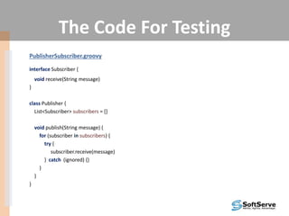 The Code For Testing
PublisherSubscriber.groovy
interface Subscriber {
void receive(String message)
}
class Publisher {
List<Subscriber> subscribers = []
void publish(String message) {
for (subscriber in subscribers) {
try {
subscriber.receive(message)
} catch (ignored) {}
}
}
}
 