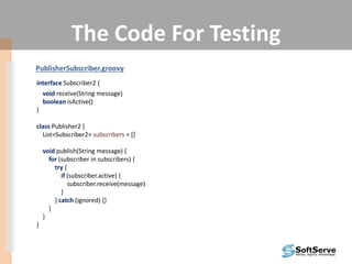 The Code For Testing
PublisherSubscriber.groovy
interface Subscriber2 {
void receive(String message)
boolean isActive()
}
class Publisher2 {
List<Subscriber2> subscribers = []
void publish(String message) {
for (subscriber in subscribers) {
try {
if (subscriber.active) {
subscriber.receive(message)
}
} catch (ignored) {}
}
}
}
 