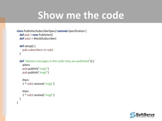 Show me the code
class PublisherSubscriberSpec2 extends Specification {
def pub = new Publisher()
def sub1 = Mock(Subscriber)
def setup() {
pub.subscribers << sub1
}
def "delivers messages in the order they are published"() {
when:
pub.publish("msg1")
pub.publish("msg2")
then:
1 * sub1.receive("msg1")
then:
1 * sub1.receive("msg2")
}
}
 