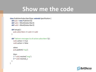 Show me the code
class PublisherSubscriber2Spec extends Specification {
def pub = new Publisher2()
def sub1 = Mock(Subscriber2)
def sub2 = Mock(Subscriber2)
def setup() {
pub.subscribers << sub1 << sub2
}
def "delivers messages to all active subscribers"() {
sub1.active >> true
sub2.active >> false
when:
pub.publish("msg")
then:
1 * sub1.receive("msg")
0 * sub2.receive(_)
}
}
 