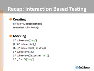 Recap: Interaction Based Testing
Creating
def sub = Mock(Subscriber)
Subscriber sub = Mock()
Mocking
1 * sub.receive("msg")
(1..3) * sub.receive(_)
(1.._) * sub.receive(_ as String)
1 * sub.receive(!null)
1 * sub.receive({it.contains("m")})
1 * _./rec.*/("msg")
 