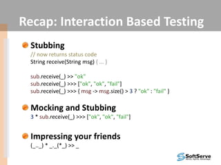 Recap: Interaction Based Testing
Stubbing
// now returns status code
String receive(String msg) { ... }
sub.receive(_) >> "ok"
sub.receive(_) >>> ["ok", "ok", "fail"]
sub.receive(_) >>> { msg -> msg.size() > 3 ? "ok" : "fail" }
Mocking and Stubbing
3 * sub.receive(_) >>> ["ok", "ok", "fail"]
Impressing your friends
(_.._) * _._(*_) >> _
 