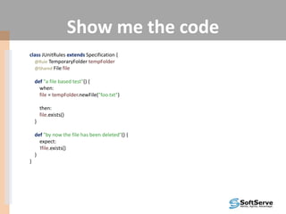 Show me the code
class JUnitRules extends Specification {
@Rule TemporaryFolder tempFolder
@Shared File file
def "a file based test"() {
when:
file = tempFolder.newFile("foo.txt")
then:
file.exists()
}
def "by now the file has been deleted"() {
expect:
!file.exists()
}
}
 