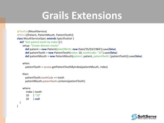 Grails Extensions
@TestFor(MouthService)
@Mock([Patient, PatientMouth, PatientTooth])
class MouthServiceSpec extends Specification {
def "Get patient tooth by index"() {
setup: "Create domain mocks"
def patient = new Patient(dateOfBirth: new Date('05/03/1984')).save(false)
def patientTooth = new PatientTooth(index: 10, toothCode: "10").save(false)
def patientMouth = new PatientMouth(patient: patient, patientTeeth: [patientTooth]).save(false)
when:
patientTooth = service.getPatientToothByIndex(patientMouth, index)
then:
patientTooth.toothCode == tooth
patientMouth.patientTeeth.contains(patientTooth)
where:
index | tooth
10 | "10"
20 | null
}
}
 
