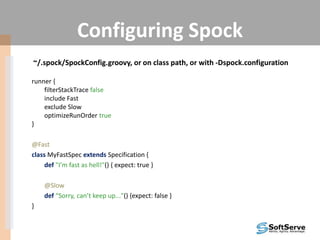 Configuring Spock
~/.spock/SpockConfig.groovy, or on class path, or with -Dspock.configuration
runner {
filterStackTrace false
include Fast
exclude Slow
optimizeRunOrder true
}
@Fast
class MyFastSpec extends Specification {
def "I’m fast as hell!"() { expect: true }
@Slow
def “Sorry, can’t keep up..."() {expect: false }
}
 