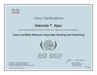 Cisco Certifications
Ademola T. Ajayi
has successfully completed the Cisco certification exam requirements and is recognized as a
Cisco Certified Network Associate Routing and Switching
Date Certified
Valid Through
Cisco ID No.
December 19, 2014
December 19, 2017
CSCO12737752
Validate this certificate's authenticity at
www.cisco.com/go/verifycertificate
Certificate Verification No. 420319575281AOXI
John Chambers
Chairman and CEO
Cisco Systems, Inc.
© 2015 Cisco and/or its affiliates
600219273
0130
 