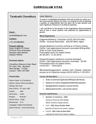 CURRICULUM VITAE
Taraknath Chowdhury
Email :
tarak569@gmail.com
Contact:
(+91) 8334863863.
Present Address
Sujan Heights PG House
Christian Para,Krishnapur
Kestopur Main Market,
Kolkata-700102.
Permanent Address
Chowdhury Bhawan,Sripur Road
Po: Kulti, Dist : Burdwan
West-Bengal - 713343.
Contact : 0341-2517569
.
Personal Data
Father's Name: N.K Chowdhury
Mother’s Name: Nilima Chowdhury
Siblings: One sister
Date of Birth: 10th
April,1983
Gender: Male
Nationality: Indian
Religion: Hinduism
Marital Status: Single
Blood group: B+ve
Languages: English,Hindi,Bengali
Special Interest : Social Networking
Career Objective
To work in a challenging atmosphere that will provide my career on a
fast track and add value to my vision. In a long term I aim at attaining
a position of responsibility that will allow me to take decision and
exert significant influence in my field of expertise.
I will contribute to the growth of the organization being associated
with & have a career position with potential for opportunities &
growth.
Work Experience
Capgemini(Kolkata): Consultant (24.03.2014 till date).
Profile : Accounts Receivable – AUS/NZ/APAC region.
Genpact(Kolkata) Currently working as a Finance Analyst.
Profile: Cash applications/Accounts receivable/Billing-APAC
Order to Cash Cycle Domain.
Finance&Accounts for Global Clients.
(01.05.2013 – 21.03.2014).
Genpact(Gurgaon) worked as a process developer.
Profile: Cash applications/Accounts receivable – US/UK
Finance&Accounts for Global Clients.
(14.03.2011 - 30.04.2013)
IBM-Global(Gurgaon)have worked with Citibank collection
process as an Collection analyst.(05.03.2010 to 11.03.2011)
Current Job Description
• Order to Cash/Cash Application/Billing/Credit Review.
• Exposure to resolve Unapplied/Unidentified payments.
• Managing Refund requests & Journal entries.
• Making daily/monthly cash activity reports.
Education Qualifications
• Bachelor in Commerce - 2006
Burdwan University,West-Bengal
Bidhan Chandra College,Asansol.
• I.S.C – 2003 (Class XII),New Delhi
Assembly Of God Church School, Sodepur
• I.C.S.E – 2001 (Class X),New Delhi
Assembly Of God Church School, Sodepur
P a g e s | 1
 