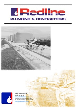      
 
 
 
 
  
   
 
 
   
Redline Plumbing Pty Ltd 
ABN 20 127 023 607 
www.redlineplumbing.com.au 
PO Box 2919, PALMERSTON NT 0831 
PH: (08) 8932 3333 FX: (08) 8932 3338 
Info@redlineplumbing.com.au  
 