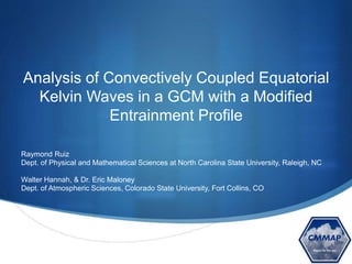 S
Analysis of Convectively Coupled Equatorial
Kelvin Waves in a GCM with a Modified
Entrainment Profile
Raymond Ruiz
Dept. of Physical and Mathematical Sciences at North Carolina State University, Raleigh, NC
Walter Hannah, & Dr. Eric Maloney
Dept. of Atmospheric Sciences, Colorado State University, Fort Collins, CO
 