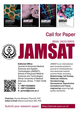 JAMSAT is an international
peer-reviewed academic
journal of interdisciplinary
and advanced medical
science fields (including
Biotechnology, Cell therapy,
Molecular medicine,
Nanotechnology,
Neuroscience, Reproductive
biomedicine and Tissue
engineering) acquiring high
quality standards.
Editorial Office:
Journal of Advanced Medical
Sciences and Applied
Technologies (JAMSAT),
School of Advanced Medical
Sciences and Technologies,
Shiraz University of Medical
Sciences, Shiraz, 71348-14336
Iran
T: +987132340033
F: +987132340034
E: jamsat@sums.ac.ir
http://jamsat.sums.ac.ir/Submit your research paper:
Call for Paper
ISNN: 2423-5903
Chairman: Younes Ghasemi PharmD, PhD
Editor-In-Chief: Mohammad Nami MD, PhD
 