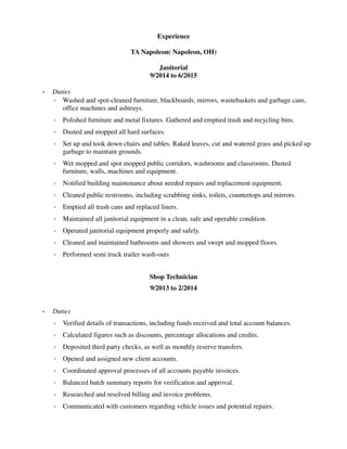 Experience
TA Napoleon( Napoleon, OH)
Janitorial
9/2014 to 6/2015
• Duties
◦ Washed and spot-cleaned furniture, blackboards, mirrors, wastebaskets and garbage cans,
office machines and ashtrays.
◦ Polished furniture and metal fixtures. Gathered and emptied trash and recycling bins.
◦ Dusted and mopped all hard surfaces.
◦ Set up and took down chairs and tables. Raked leaves, cut and watered grass and picked up
garbage to maintain grounds.
◦ Wet mopped and spot mopped public corridors, washrooms and classrooms. Dusted
furniture, walls, machines and equipment.
◦ Notified building maintenance about needed repairs and replacement equipment.
◦ Cleaned public restrooms, including scrubbing sinks, toilets, countertops and mirrors.
◦ Emptied all trash cans and replaced liners.
◦ Maintained all janitorial equipment in a clean, safe and operable condition.
◦ Operated janitorial equipment properly and safely.
◦ Cleaned and maintained bathrooms and showers and swept and mopped floors.
◦ Performed semi truck trailer wash-outs
Shop Technician
9/2013 to 2/2014
• Duties
◦ Verified details of transactions, including funds received and total account balances.
◦ Calculated figures such as discounts, percentage allocations and credits.
◦ Deposited third party checks, as well as monthly reserve transfers.
◦ Opened and assigned new client accounts.
◦ Coordinated approval processes of all accounts payable invoices.
◦ Balanced batch summary reports for verification and approval.
◦ Researched and resolved billing and invoice problems.
◦ Communicated with customers regarding vehicle issues and potential repairs.
 