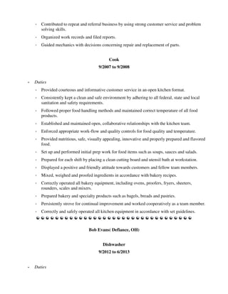 ◦ Contributed to repeat and referral business by using strong customer service and problem
solving skills.
◦ Organized work records and filed reports.
◦ Guided mechanics with decisions concerning repair and replacement of parts.
Cook
9/2007 to 9/2008
• Duties
◦ Provided courteous and informative customer service in an open kitchen format.
◦ Consistently kept a clean and safe environment by adhering to all federal, state and local
sanitation and safety requirements.
◦ Followed proper food handling methods and maintained correct temperature of all food
products.
◦ Established and maintained open, collaborative relationships with the kitchen team.
◦ Enforced appropriate work-flow and quality controls for food quality and temperature.
◦ Provided nutritious, safe, visually appealing, innovative and properly prepared and flavored
food.
◦ Set up and performed initial prep work for food items such as soups, sauces and salads.
◦ Prepared for each shift by placing a clean cutting board and utensil bath at workstation.
◦ Displayed a positive and friendly attitude towards customers and fellow team members.
◦ Mixed, weighed and proofed ingredients in accordance with bakery recipes.
◦ Correctly operated all bakery equipment, including ovens, proofers, fryers, sheeters,
rounders, scales and mixers.
◦ Prepared bakery and specialty products such as bagels, breads and pastries.
◦ Persistently strove for continual improvement and worked cooperatively as a team member.
◦ Correctly and safely operated all kitchen equipment in accordance with set guidelines.
Bob Evans( Defiance, OH)
Dishwasher
9/2012 to 6/2013
• Duties
 