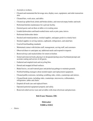 ◦ Assisted co-workers.
◦ Cleaned and maintained the beverage area, display cases, equipment, and order transaction
area
◦ Cleaned bars, work areas, and tables
◦ Cleaned up spilled food, drink and broken dishes, and removed empty bottles and trash
◦ Performed kitchen maintenance for a private facility.
◦ Greeted guests and sat them at tables or in waiting areas
◦ Loaded dishwashers and hand-washed items such as pots, pans, knives
◦ Performed dishwasher duties
◦ Stocked and rotated products, stocked supplies, and paper goods in a timely basis
◦ Stocked supplies in serving stations, cupboards, refrigerators, and salad bars
◦ Used all food handling standards
◦ Maintained contact with kitchen staff, management, serving staff, and customers
◦ Observed diners to anticipate any additional needs and respond to requests
◦ Removed trays and stacked dishes for return to kitchen
◦ Sorted and removed trash, placing it in designated pickup areas Facilitated prompt and
accurate seating and service of all guests.
◦ Gathered and emptied trash and recycling bins.
◦ Dusted and mopped all hard surfaces.
◦ Raked leaves, cut and watered grass and picked up garbage to maintain grounds.
◦ Notified building managers about needed repairs and replacement equipment.
◦ Cleaned public restrooms, including scrubbing sinks, toilets, countertops and mirrors.
◦ Cleaned break rooms, including sinks, countertops, microwaves, coffeemakers,
refrigerators, tables and chairs.
◦ Emptied all trash cans and replaced liners.
◦ Operated janitorial equipment properly and safely.
◦ Removed soiled service ware and set tables with clean silverware and glassware.
Bob Evans( Maumee, OH)
Dishwasher
9/2008 to 9/2012
• Duties
 